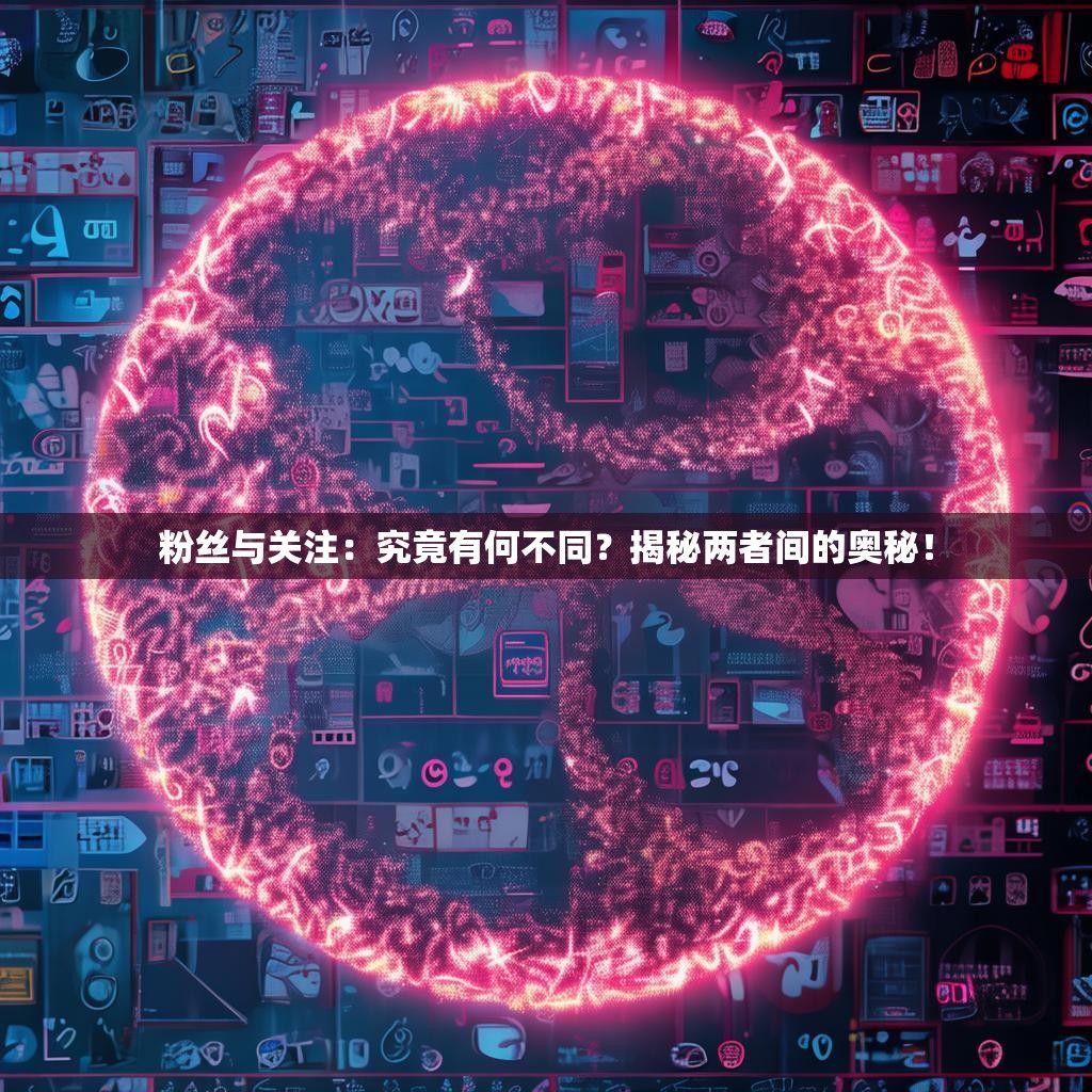 粉丝与关注：究竟有何不同？揭秘两者间的奥秘！