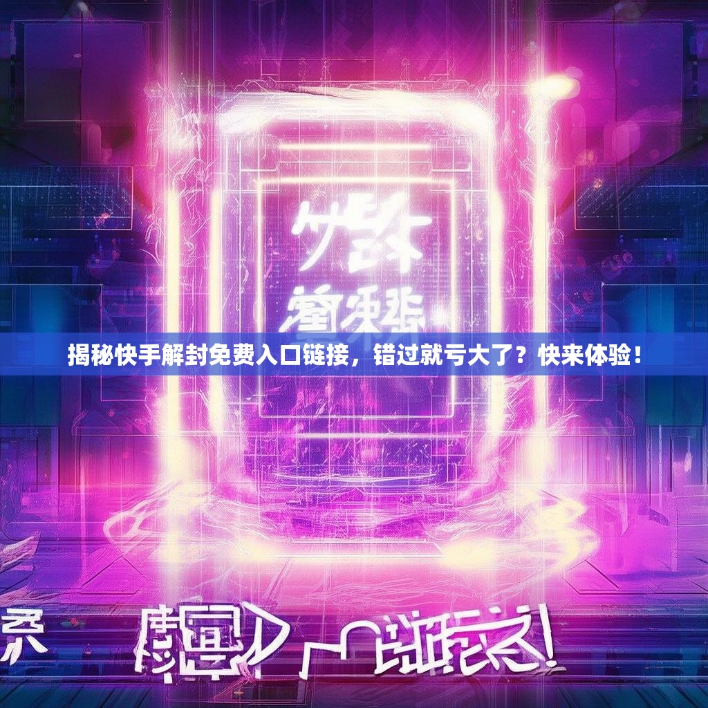 揭秘快手解封免费入口链接，错过就亏大了？快来体验！